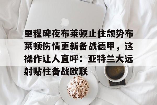 爱游戏官网-里程碑夜布莱顿止住颓势布莱顿伤情更新备战德甲，这操作让人直呼：亚特兰大远射贴柱备战欧联